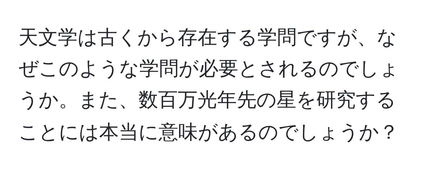 天文学は古くから存在する学問ですが、なぜこのような学問が必要とされるのでしょうか。また、数百万光年先の星を研究することには本当に意味があるのでしょうか？