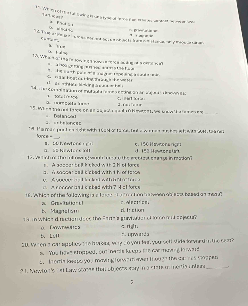 Which of the following is one type of force that creates contact between two
surfaces?
a. Friction
b. electric
c. gravitational
d. magnetic
12. True or False: Forces cannot act on objects from a distance, only through direct
contact.
a. True
b. False
13. Which of the following shows a force acting at a distance?
a. a box getting pushed across the floor
b. the north pole of a magnet repelling a south pole
c. a sailboat cutting through the water
d. an athlete kicking a soccer ball
14. The combination of multiple forces acting on an object is known as:
a。 total force c. inert force
b. complete force d. net force
15. When the net force on an object equals 0 Newtons, we know the forces are _.
a. Balanced
b. unbalanced
16. If a man pushes right with 100N of force, but a woman pushes left with 50N, the net
force =_ .
a. 50 Newtons right c. 150 Newtons right
b. 50 Newtons left d. 150 Newtons left
17. Which of the following would create the greatest change in motion?
a. A soccer ball kicked with 2 N of force
b. A soccer ball kicked with 1 N of force
c. A soccer ball kicked with 5 N of force
d. A soccer ball kicked with 7 N of force
18. Which of the following is a force of attraction between objects based on mass?
a. Gravitational c. electrical
b. Magnetism d. friction
19. In which direction does the Earth's gravitational force pull objects?
a. Downwards c. right
b. Left d. upwards
20. When a car applies the brakes, why do you feel yourself slide forward in the seat?
a. You have stopped, but inertia keeps the car moving forward
b. Inertia keeps you moving forward even though the car has stopped
21. Newton's 1st Law states that objects stay in a state of inertia unless _.
2