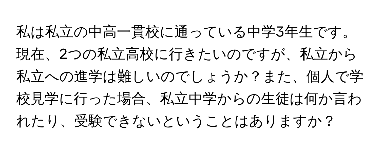 私は私立の中高一貫校に通っている中学3年生です。現在、2つの私立高校に行きたいのですが、私立から私立への進学は難しいのでしょうか？また、個人で学校見学に行った場合、私立中学からの生徒は何か言われたり、受験できないということはありますか？