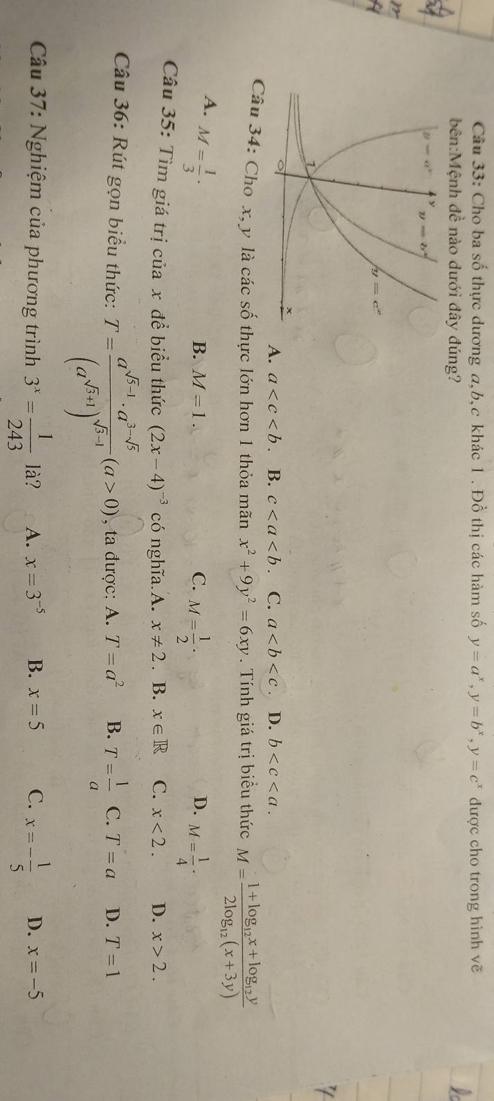 Cho ba số thực dương a,b,c khác 1 . Đồ thị các hàm số y=a^x,y=b^x,y=c^x được cho trong hình vẽ
bên:Mệnh đề nào dưới đây đúng?
A. a . B. c C. a D. b
Câu 34: Cho x, y là các số thực lớn hơn 1 thỏa mãn x^2+9y^2=6xy. Tính giá trị biểu thức M=frac 1+log _12x+log _12y2log _12(x+3y)
A. M= 1/3 ·
D.
B. M=1. C. M= 1/2 · M= 1/4 ·
Câu 35: Tìm giá trị ciax để biểu thức (2x-4)^-3 có nghĩa.A. x!= 2. B. x∈ R C. x<2. D. x>2.
Câu 36: Rút gọn biểu thức: T=frac a^(sqrt(5)-1)· a^(3-sqrt(5))(a^(sqrt(5)+1))^sqrt(5)-1(a>0) , ta được: A. T=a^2 B. T= 1/a  C. T=a D. T=1
Câu 37: Nghiệm của phương trình 3^x= 1/243  là? A. x=3^(-5) B. x=5 C. x=- 1/5  D. x=-5