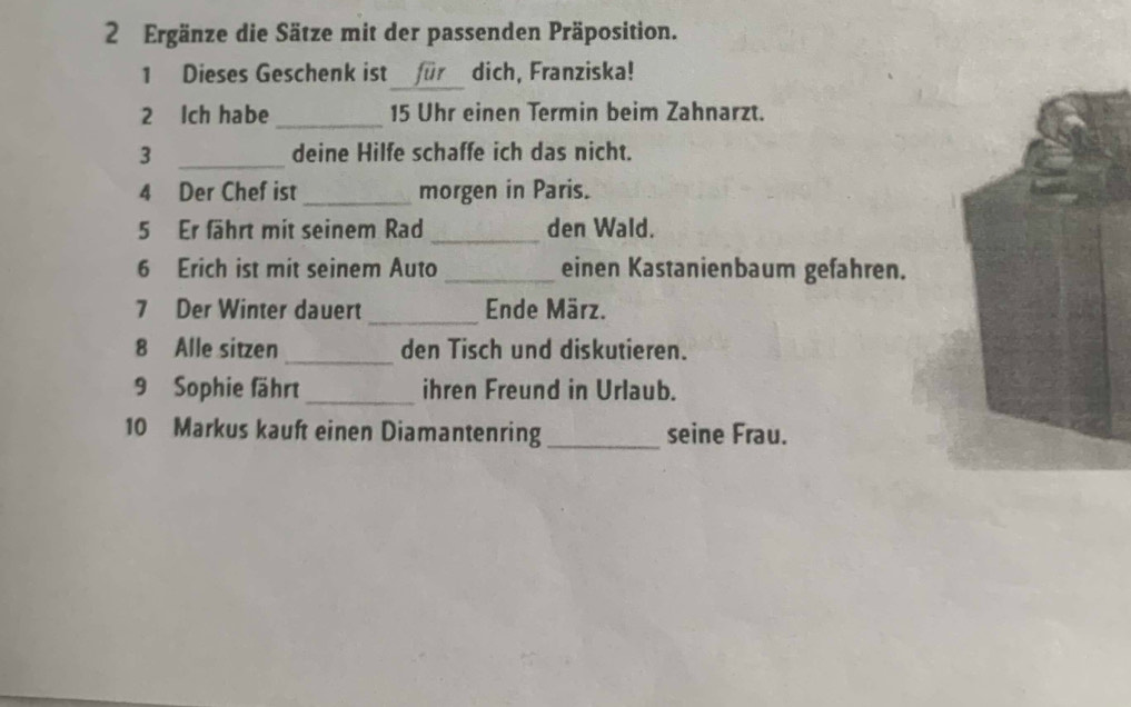 Ergänze die Sätze mit der passenden Präposition. 
_ 
1 Dieses Geschenk ist für dich, Franziska! 
2 Ich habe _ 15 Uhr einen Termin beim Zahnarzt. 
3 _deine Hilfe schaffe ich das nicht. 
4 Der Chef ist _morgen in Paris. 
5 Er fährt mit seinem Rad _den Wald. 
6 Erich ist mit seinem Auto_ einen Kastanienbaum gefahren. 
_ 
7 Der Winter dauert Ende März. 
8 Alle sitzen_ den Tisch und diskutieren. 
9 Sophie fährt_ ihren Freund in Urlaub. 
10 Markus kauft einen Diamantenring _seine Frau.