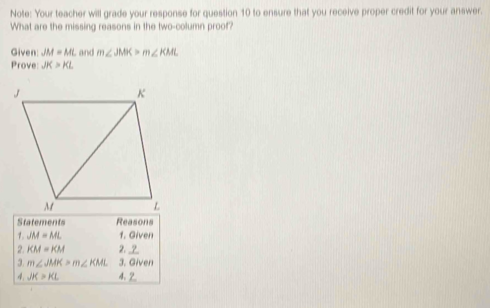 Note: Your teacher will grade your response for question 10 to ensure that you receive proper credit for your answer. 
What are the missing reasons in the two-column proof? 
Given: JM=ML and m∠ JMK>m∠ KML
Prove JK>KL
Statements Reasons 
1. JM=ML 1. Given 
2. KM=KM 2. __ 
3. m∠ JMK>m∠ KML 3. Given 
4. JK>KL 4. 2