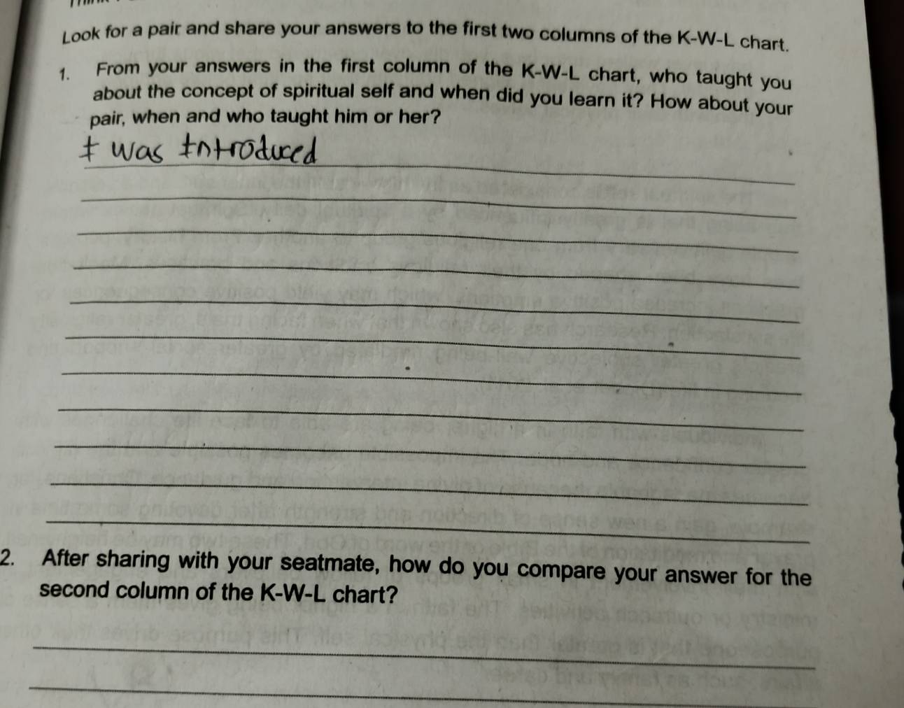 Look for a pair and share your answers to the first two columns of the K-W-L chart. 
1. From your answers in the first column of the K-W-L chart, who taught you 
about the concept of spiritual self and when did you learn it? How about your 
pair, when and who taught him or her? 
_ 
_ 
_ 
_ 
_ 
_ 
_ 
_ 
_ 
_ 
_ 
2. After sharing with your seatmate, how do you compare your answer for the 
second column of the K-W-L chart? 
_ 
_