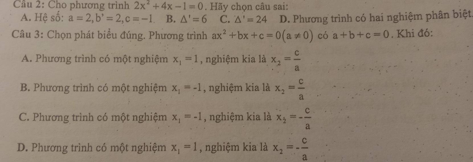 Cho phương trình 2x^2+4x-1=0. Hãy chọn câu sai:
A. Hệ số: a=2, b^,=2, c=-1 B. △ '=6 C. △ '=24 D. Phương trình có hai nghiệm phân biệt
Câu 3: Chọn phát biểu đúng. Phương trình ax^2+bx+c=0(a!= 0) có a+b+c=0. Khi đó:
A. Phương trình có một nghiệm x_1=1 , nghiệm kia là x_2= c/a 
B. Phương trình có một nghiệm x_1=-1 , nghiệm kia là x_2= c/a 
C. Phương trình có một nghiệm x_1=-1 , nghiệm kia là x_2=- c/a 
D. Phương trình có một nghiệm x_1=1 , nghiệm kia là x_2=- c/a 