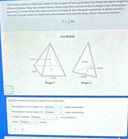 sicia, has maids to make ire cubes in the shopes of two pyromids that have the same height by 
afterent bouss. They are shown below. Aficia says the volume at ice in shape I, the rectangular 
teramst, is three times the volume of ice in shape 2, the bilangular pyromid, is Aficia conect? 
Use the formula belos to determine the arswer and use the crop-doer menus to explart
V= 1/3 JSh
Ice Melzs 
Shape 1 Shape 2
Cul te arows to shooe an aesen hn each mans 
The shsme of ico a shape ia Chotes 
The spume it 'se tn chape I is Choaie. 
Thape I constone Chan ice to whape 2 
Ee Cn - sw5