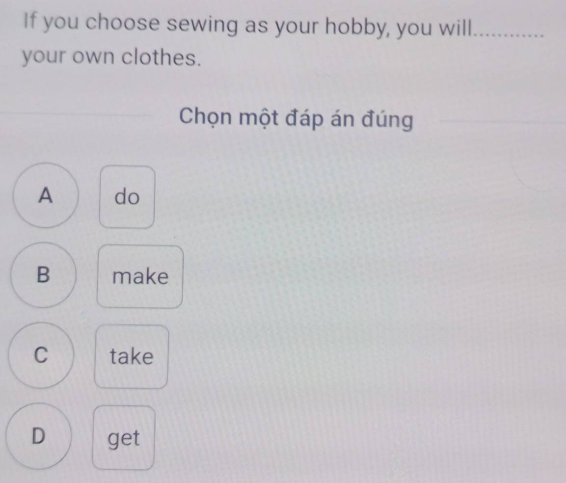 If you choose sewing as your hobby, you will_
your own clothes.
Chọn một đáp án đúng
A
do
B make
C take
D get