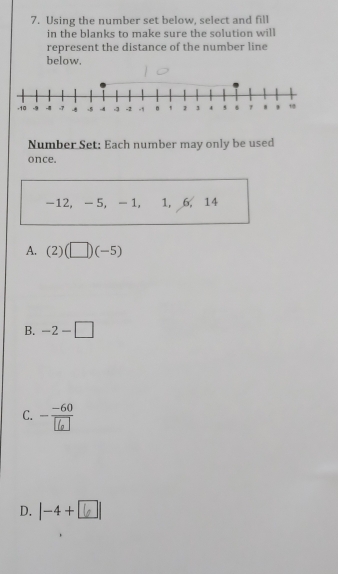 Using the number set below, select and fill
in the blanks to make sure the solution will
represent the distance of the number line
below.
Number Set: Each number may only be used
once.
-12, - 5, - 1, 1, 6, 14
A. (2)(□ )(-5)
B. -2-□
C. -
D. | -4 + [ □