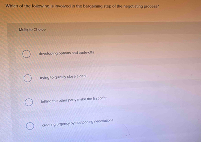 Which of the following is involved in the bargaining step of the negotiating process?
Multiple Choice
developing options and trade-offs
trying to quickly close a deal
letting the other party make the first offer
creating urgency by postponing negotiations