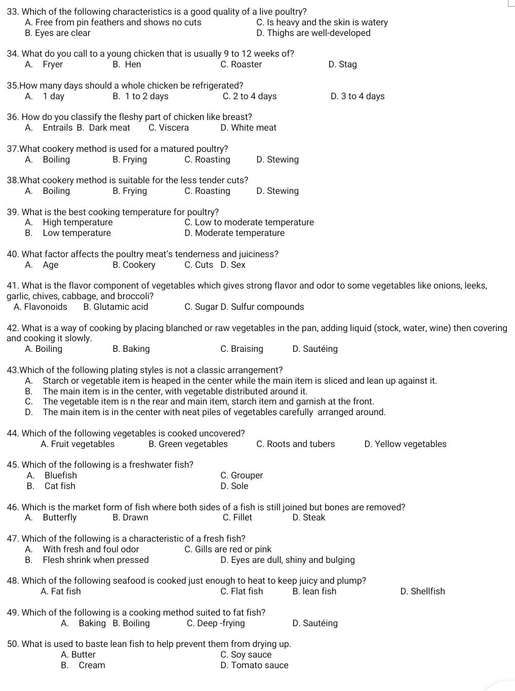Which of the following characteristics is a good quality of a live poultry?
A. Free from pin feathers and shows no cuts C. Is heavy and the skin is watery
B. Eyes are clear D. Thighs are well-developed
34. What do you call to a young chicken that is usually 9 to 12 weeks of?
A. Fryer B. Hen C. Roaster D. Stag
35.How many days should a whole chicken be refrigerated?
A. 1 day B. 1 to 2 days C. 2 to 4 days D. 3 to 4 days
36. How do you classify the fleshy part of chicken like breast?
A. Entrails B. Dark meat C. Viscera D. White meat
37.What cookery method is used for a matured poultry?
A. Boiling B. Frying C. Roasting D. Stewing
38.What cookery method is suitable for the less tender cuts?
A. Boiling B. Frying C. Roasting D. Stewing
39. What is the best cooking temperature for poultry?
A. High temperature C. Low to moderate temperature
B. Low temperature D. Moderate temperature
40. What factor affects the poultry meat’s tenderness and juiciness?
A. Age B. Cookery C. Cuts D. Sex
41. What is the flavor component of vegetables which gives strong flavor and odor to some vegetables like onions, leeks,
garlic, chives, cabbage, and broccoli?
A. Flavonoids B. Glutamic acid C. Sugar D. Sulfur compounds
42. What is a way of cooking by placing blanched or raw vegetables in the pan, adding liquid (stock, water, wine) then covering
and cooking it slowly.
A. Boiling B. Baking C. Braising D. Sautéing
43.Which of the following plating styles is not a classic arrangement?
A. Starch or vegetable item is heaped in the center while the main item is sliced and lean up against it.
B. The main item is in the center, with vegetable distributed around it.
C. The vegetable item is n the rear and main item, starch item and garnish at the front.
D. The main item is in the center with neat piles of vegetables carefully arranged around.
44. Which of the following vegetables is cooked uncovered?
A. Fruit vegetables B. Green vegetables C. Roots and tubers D. Yellow vegetables
45. Which of the following is a freshwater fish?
A. Bluefish C. Grouper
B. Cat fish D. Sole
46. Which is the market form of fish where both sides of a fish is still joined but bones are removed?
A. Butterfly B. Drawn C. Fillet D. Steak
47. Which of the following is a characteristic of a fresh fish?
A. With fresh and foul odor C. Gills are red or pink
B. Flesh shrink when pressed D. Eyes are dull, shiny and bulging
48. Which of the following seafood is cooked just enough to heat to keep juicy and plump?
A. Fat fish C. Flat fish B. lean fish D. Shellfish
49. Which of the following is a cooking method suited to fat fish?
A. Baking B. Boiling C. Deep -frying D. Sautéing
50. What is used to baste lean fish to help prevent them from drying up.
A. Butter C. Soy sauce
B. Cream D. Tomato sauce