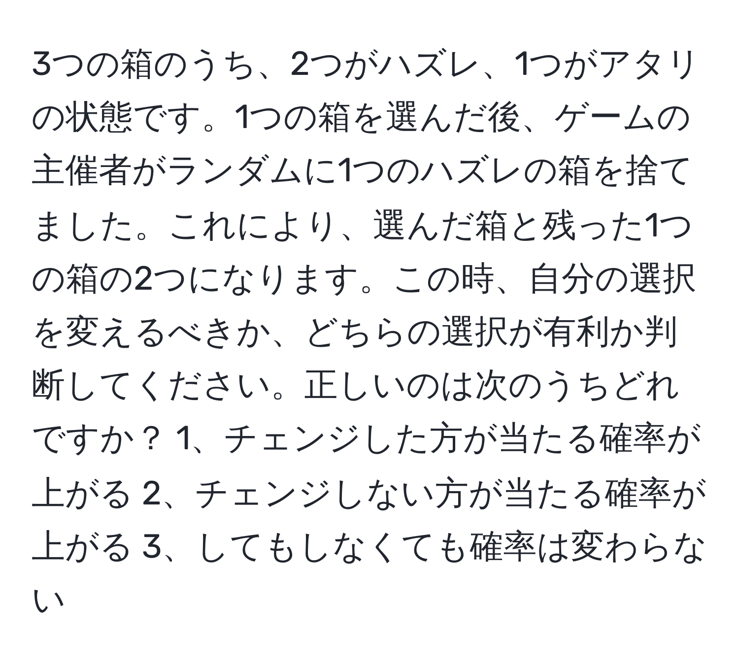 3つの箱のうち、2つがハズレ、1つがアタリの状態です。1つの箱を選んだ後、ゲームの主催者がランダムに1つのハズレの箱を捨てました。これにより、選んだ箱と残った1つの箱の2つになります。この時、自分の選択を変えるべきか、どちらの選択が有利か判断してください。正しいのは次のうちどれですか？ 1、チェンジした方が当たる確率が上がる 2、チェンジしない方が当たる確率が上がる 3、してもしなくても確率は変わらない