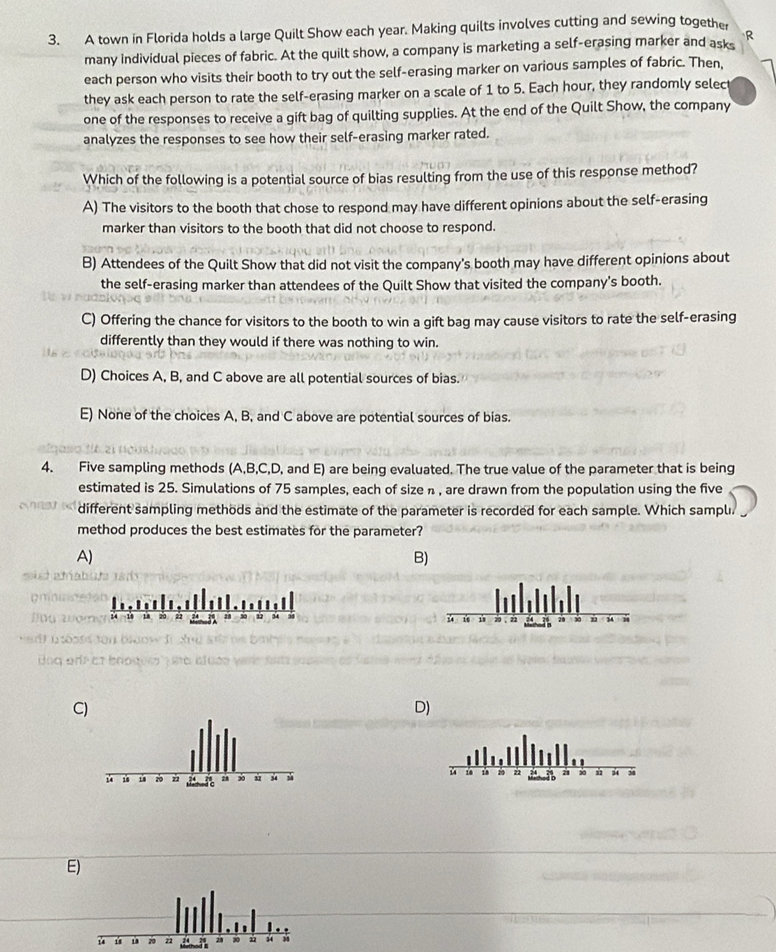 A town in Florida holds a large Quilt Show each year. Making quilts involves cutting and sewing together
many individual pieces of fabric. At the quilt show, a company is marketing a self-erasing marker and asks R
each person who visits their booth to try out the self-erasing marker on various samples of fabric. Then,
they ask each person to rate the self-erasing marker on a scale of 1 to 5. Each hour, they randomly selec
one of the responses to receive a gift bag of quilting supplies. At the end of the Quilt Show, the company
analyzes the responses to see how their self-erasing marker rated.
Which of the following is a potential source of bias resulting from the use of this response method?
A) The visitors to the booth that chose to respond may have different opinions about the self-erasing
marker than visitors to the booth that did not choose to respond.
B) Attendees of the Quilt Show that did not visit the company's booth may have different opinions about
the self-erasing marker than attendees of the Quilt Show that visited the company's booth.
C) Offering the chance for visitors to the booth to win a gift bag may cause visitors to rate the self-erasing
differently than they would if there was nothing to win.
D) Choices A, B, and C above are all potential sources of bias.
E) None of the choices A, B, and C above are potential sources of bias.
4. Five sampling methods (A, B, C,D, and E) are being evaluated. The true value of the parameter that is being
estimated is 25. Simulations of 75 samples, each of size n , are drawn from the population using the five
different sampling methods and the estimate of the parameter is recorded for each sample. Which samplı.
method produces the best estimates for the parameter?
A)
B)
sied amat

C)
D)
E)