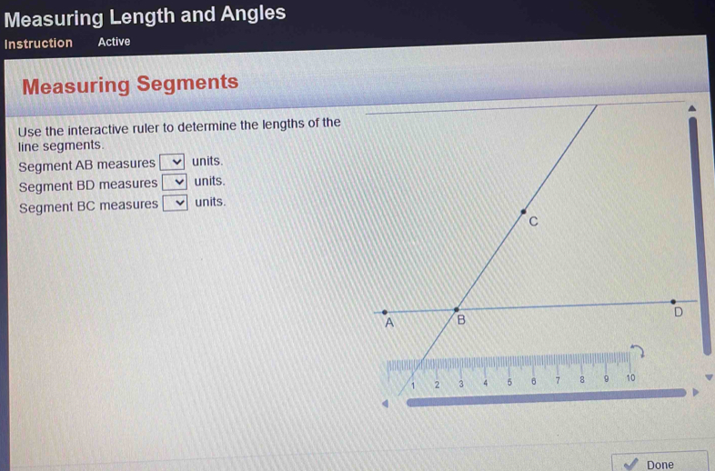 Measuring Length and Angles
Instruction Active
Measuring Segments
Use the interactive ruler to determine the lengths of the
line segments.
Segment AB measures □ units.
Segment BD measures units.
Segment BC measures □ units.
Done