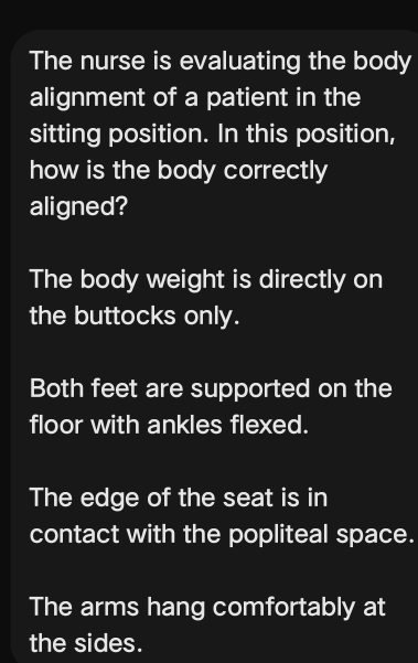 The nurse is evaluating the body
alignment of a patient in the
sitting position. In this position,
how is the body correctly
aligned?
The body weight is directly on
the buttocks only.
Both feet are supported on the
floor with ankles flexed.
The edge of the seat is in
contact with the popliteal space.
The arms hang comfortably at
the sides.