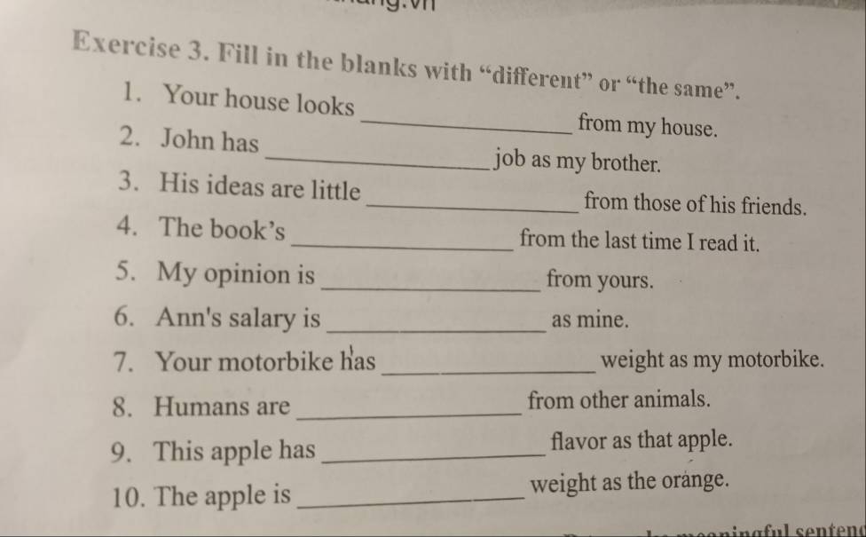 Fill in the blanks with “different” or “the same”. 
1. Your house looks _from my house. 
2. John has_ job as my brother. 
3. His ideas are little _from those of his friends. 
4. The book’s _from the last time I read it. 
5. My opinion is _from yours. 
6. Ann's salary is _as mine. 
7. Your motorbike has _weight as my motorbike. 
8. Humans are _from other animals. 
9. This apple has _flavor as that apple. 
10. The apple is _weight as the orange.