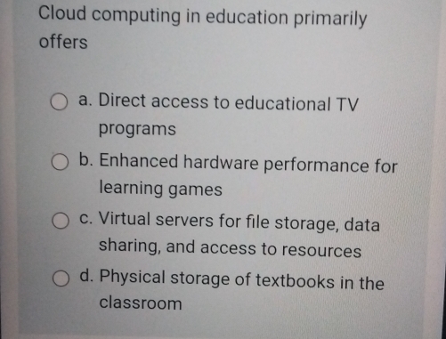 Cloud computing in education primarily
offers
a. Direct access to educational TV
programs
b. Enhanced hardware performance for
learning games
c. Virtual servers for file storage, data
sharing, and access to resources
d. Physical storage of textbooks in the
classroom