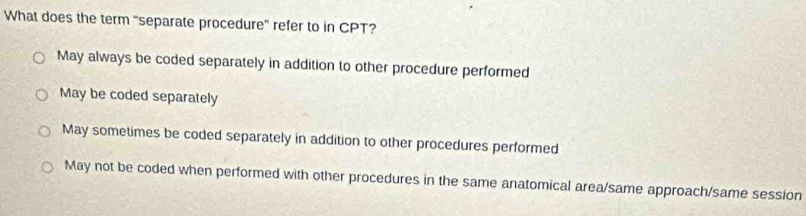 What does the term "separate procedure' refer to in CPT?
May always be coded separately in addition to other procedure performed
May be coded separately
May sometimes be coded separately in addition to other procedures performed
May not be coded when performed with other procedures in the same anatomical area/same approach/same session