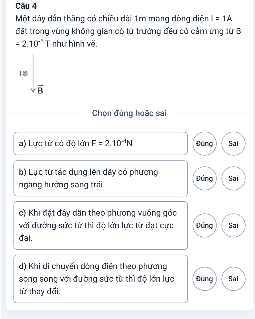 Một dây dẫn thẳng có chiều dài 1m mang dòng điện I=1A
đặt trong vùng không gian có từ trường đều có cảm ứng từ B
=2.10^(-5)T như hình vẽ.
10sqrt(frac )B
Chọn đúng hoặc sai
a) Lực từ có độ lớn F=2.10^(-4)N Đúng Sai
b) Lực từ tác dụng lên dây có phương
Đúng Sai
ngang hướng sang trái.
c) Khi đặt đây dẫn theo phương vuông góc
với đường sức từ thì độ lớn lực từ đạt cực Đúng Sai
đại .
d) Khi di chuyển dòng điện theo phương
song song với đường sức từ thì độ lớn lực Đúng Sai
từ thay đổi.