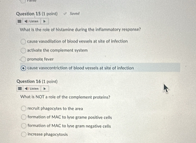 raise
Question 15 (1 point) Saved
◀ Listen
What is the role of histamine during the inflammatory response?
cause vasodilation of blood vessels at site of infection
activate the complement system
promote fever
cause vasocontriction of blood vessels at site of infection
Question 16 (1 point)
Listen
What is NOT a role of the complement proteins?
recruit phagocytes to the area
formation of MAC to lyse grame positive cells
formation of MAC to lyse gram negative cells
increase phagocytosis