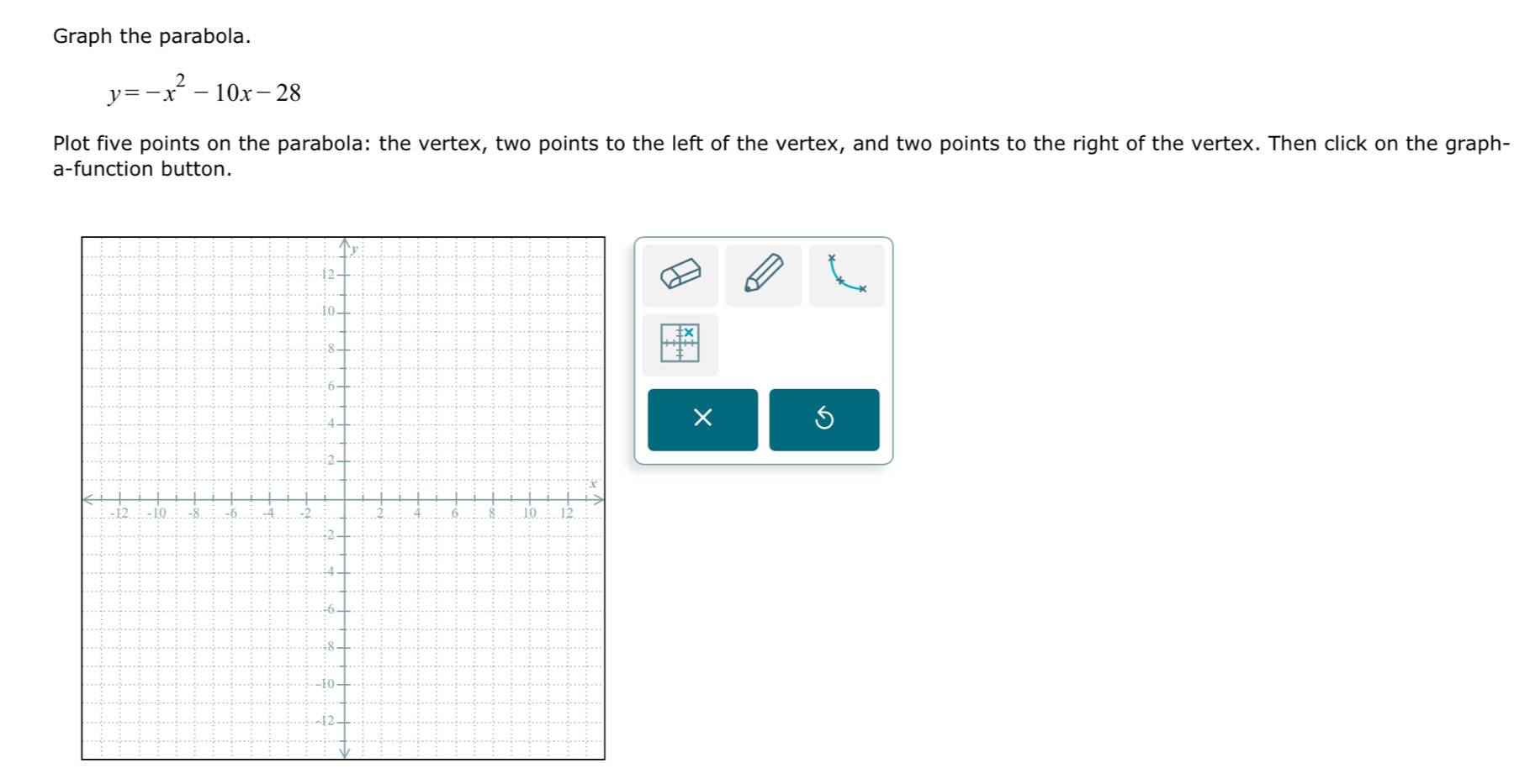 Graph the parabola.
y=-x^2-10x-28
Plot five points on the parabola: the vertex, two points to the left of the vertex, and two points to the right of the vertex. Then click on the graph- 
a-function button.