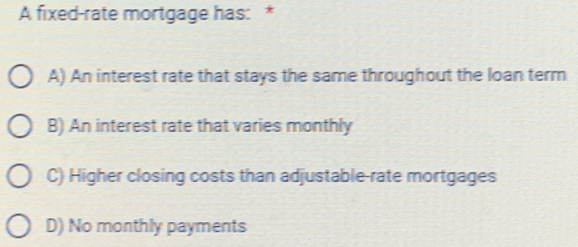 A fixed-rate mortgage has: *
A) An interest rate that stays the same throughout the loan term
B) An interest rate that varies monthly
C) Higher closing costs than adjustable-rate mortgages
D) No monthly payments