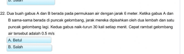 Saian
22. Dua buah gabus A dan B berada pada permukaan air dengan jarak 6 meter. Ketika gabus A dan
B sama-sama berada di puncak gelombang, jarak mereka dipisahkan oleh dua lembah dan satu
puncak gelombang lagi. Kedua gabus naik-turun 30 kali setiap menit. Cepat rambat gelombang
air tersebut adalah 0.5 m/s
A. Betul
B. Salah