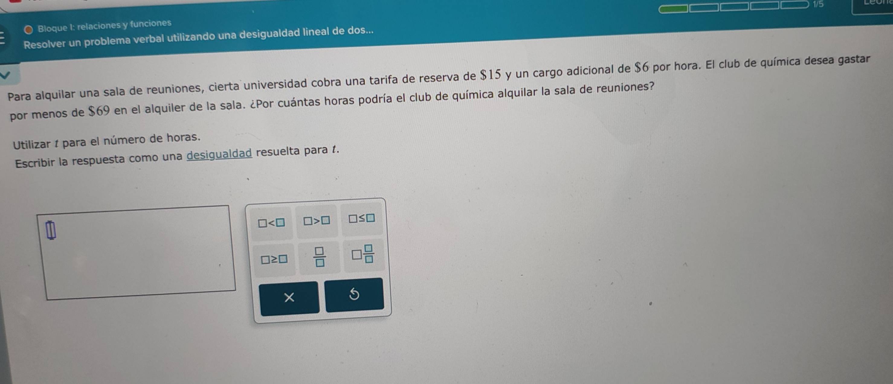 1/5 
Q Bloque I: relaciones y funciones 
Resolver un problema verbal utilizando una desigualdad lineal de dos... 
Para alquilar una sala de reuniones, cierta universidad cobra una tarifa de reserva de $15 y un cargo adicional de $6 por hora. El club de química desea gastar 
por menos de $69 en el alquiler de la sala. ¿Por cuántas horas podría el club de química alquilar la sala de reuniones? 
Utilizar 1 para el número de horas. 
Escribir la respuesta como una desigualdad resuelta para t.
□ □ >□ □ ≤ □
□ ≥ □  □ /□   □  □ /□  