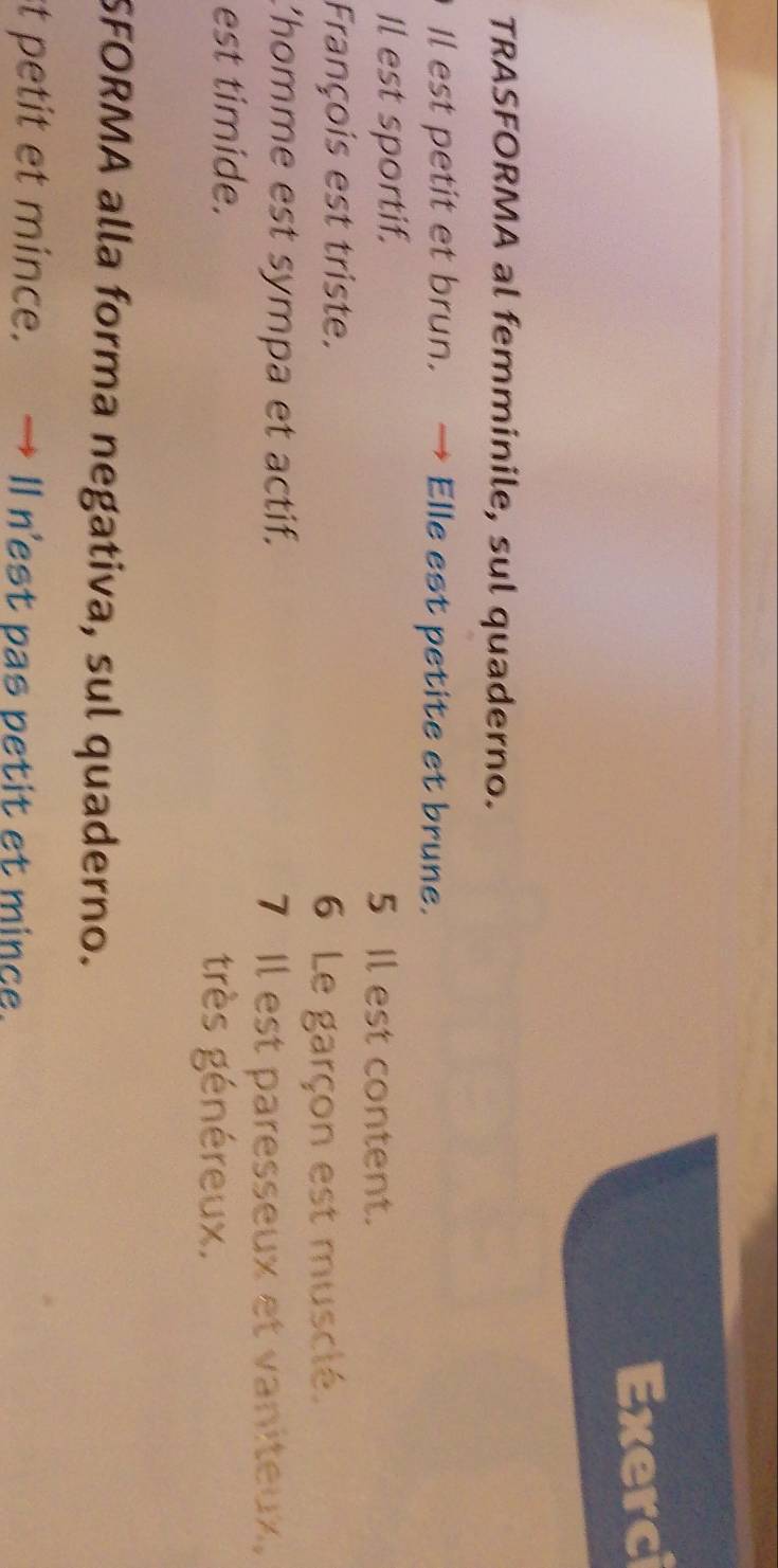 Exerci 
TRASFORMA al femminile, sul quaderno. 
Il est petit et brun. → Elle est petite et brune. 
Il est sportif. 5 Il est content. 
François est triste. 
6 Le garçon est musclé. 
'homme est sympa et actif. 
7 Il est paresseux et vaniteux, 
est timide. très généreux. 
SFORMA alla forma negativa, sul quaderno. 
st petit et mince. → Il n'est pas petit et mince.