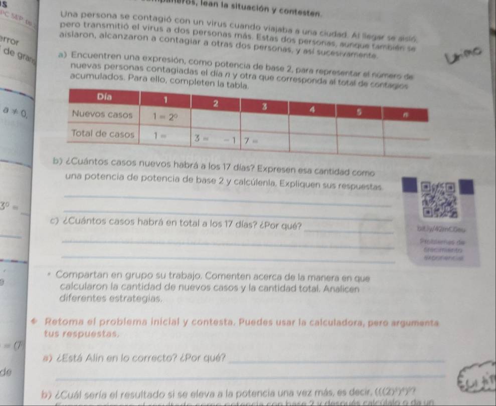 lBF85, lean la situación y contesten.
ED
Una persona se contagió con un virus cuando viajaba a una ciudad. Al liegar se aisió,
130° 007 pero transmitió el virus a dos personas más. Estas dos personas, aunque también se
rror
aislaron, alcanzaron a contagiar a otras dos personas, y así sucesivamente.
de gran
a) Encuentren una expresión, como potencia de base 2, para representar el número de
nuevas personas contagiadas el día n y otra que corresponda al total de co
acumulados. Para ello, completen la t
a!= 0,
casos nuevos habrá a los 17 días? Expresen esa cantidad como
una potencia de potencia de base 2 y calcúlenla. Expliquen sus respuestas.
_
_
3^0=
_
_
c) ¿Cuántos casos habrá en total a los 17 días? ¿Por qué? _bitly/42mC0eu
_
Probiemes de
_
Graciments
exonfencis
Compartan en grupo su trabajo. Comenten acerca de la manera en que
1
calcularon la cantidad de nuevos casos y la cantidad total. Analicen
diferentes estrategias.
Retoma el problema inicial y contesta. Puedes usar la calculadora, pero argumenta
tus respuestas.
=(7
a) ¿Está Alin en lo correcto? ¿Por qué?_
de
_
b) ¿Cuál sería el resultado si se eleva a la potencia una vez más, es decir, (((2)^5)^4)