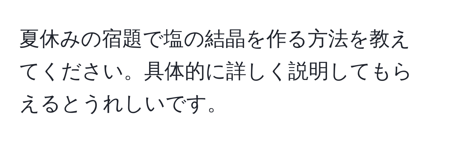 夏休みの宿題で塩の結晶を作る方法を教えてください。具体的に詳しく説明してもらえるとうれしいです。