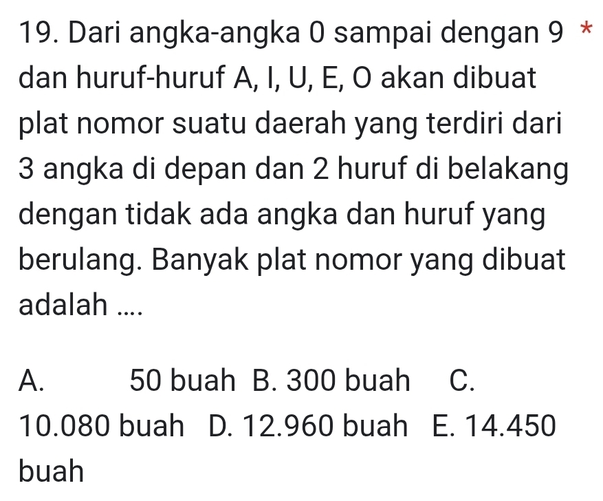 Dari angka-angka 0 sampai dengan 9 *
dan huruf-huruf A, I, U, E, O akan dibuat
plat nomor suatu daerah yang terdiri dari
3 angka di depan dan 2 huruf di belakang
dengan tidak ada angka dan huruf yang
berulang. Banyak plat nomor yang dibuat
adalah ....
A. 50 buah B. 300 buah C.
10.080 buah D. 12.960 buah E. 14.450
buah