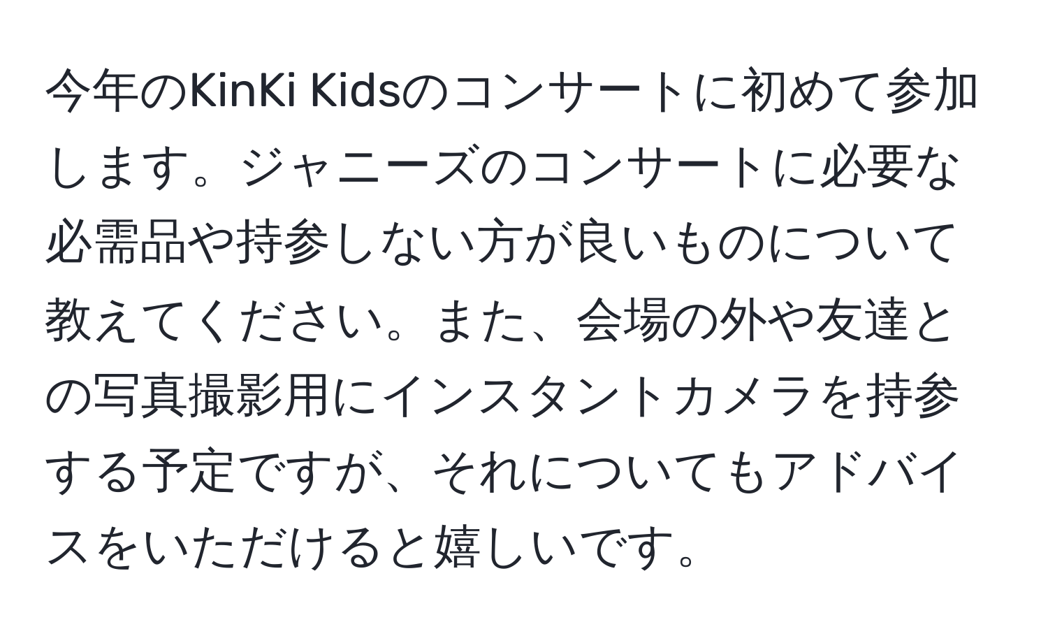 今年のKinKi Kidsのコンサートに初めて参加します。ジャニーズのコンサートに必要な必需品や持参しない方が良いものについて教えてください。また、会場の外や友達との写真撮影用にインスタントカメラを持参する予定ですが、それについてもアドバイスをいただけると嬉しいです。