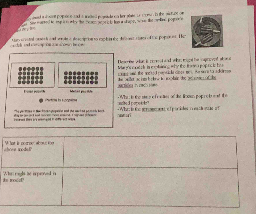 ound a frozen popsicle and a melted popsicle on her plate as shown in the picture on 
os. She wanted to explain why the frozen popsicle has a shape, while the melted popsicle 
ad the plate. 
Mary created models and wrote a description to explain the different states of the popsicles. Her 
medels and description are shown below: 
Describe what is correct and what might be improved about 
Mary's models in explaining why the frozen popsicle has 
shape and the melted popsicle does not. Be sure to address 
the bullet points below to explain the behavior of the 
particles in each state. 
Frusen popsicle Malted popsicle 
Particle in a popsicle -What is the state of matter of the frozen popsicle and the 
melted popsicle? 
The particles in the frozen popsicle and the melted popsicle both -What is the arrangement of particles in each state of 
stay in comact and canniot move around. They are different matter? 
because they are arronged in different ways. 
t