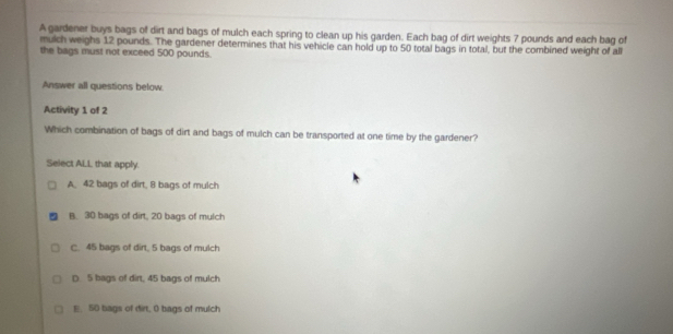 A gardener buys bags of dirt and bags of mulch each spring to clean up his garden. Each bag of dirt weights 7 pounds and each bag of
mulch weighs 12 pounds. The gardener determines that his vehicle can hold up to 50 total bags in total, but the combined weight of all
the bags must not exceed 500 pounds.
Answer all questions below.
Activity 1 of 2
Which combination of bags of dirt and bags of mulch can be transported at one time by the gardener?
Select ALL that apply.
A. 42 bags of dirt, 8 bags of mulch
B. 30 bags of dirt, 20 bags of mulch
C. 45 bags of dirt, 5 bags of mulch
D. 5 bags of dirt, 45 bags of mulch
E. 50 bags of dirt, 0 bags of mulch