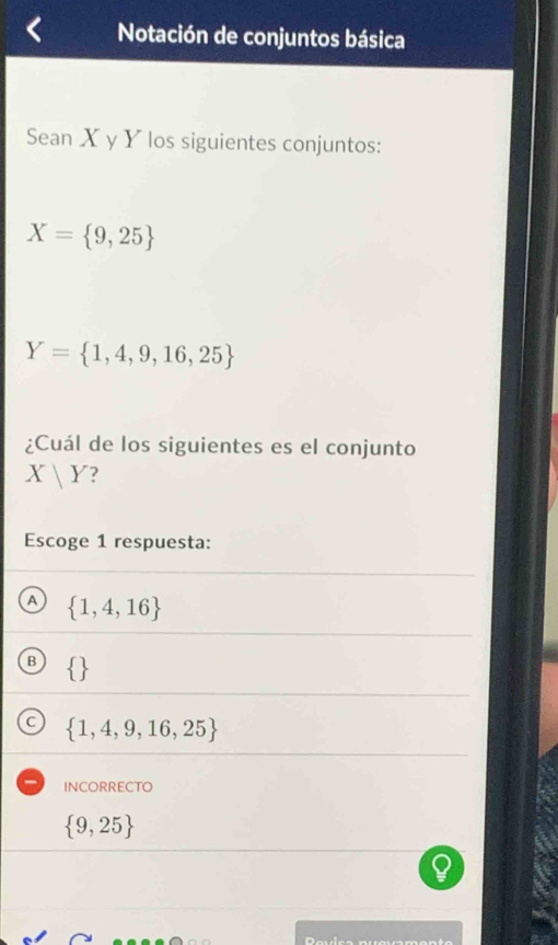 Notación de conjuntos básica
Sean X y Y los siguientes conjuntos:
X= 9,25
Y= 1,4,9,16,25
¿Cuál de los siguientes es el conjunto
X|Y ?
Escoge 1 respuesta:
A  1,4,16
B
C  1,4,9,16,25
INCORRECTO
 9,25