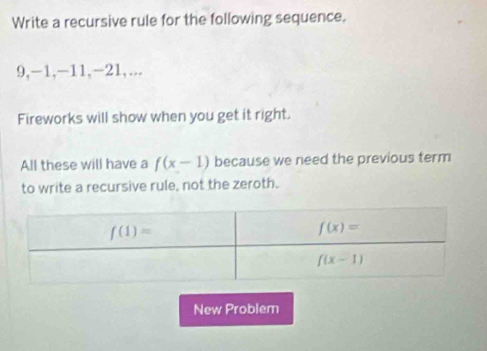 Write a recursive rule for the following sequence.
9,-1,-11,-21,...
Fireworks will show when you get it right.
All these will have a f(x-1) because we need the previous term
to write a recursive rule, not the zeroth.
New Problem