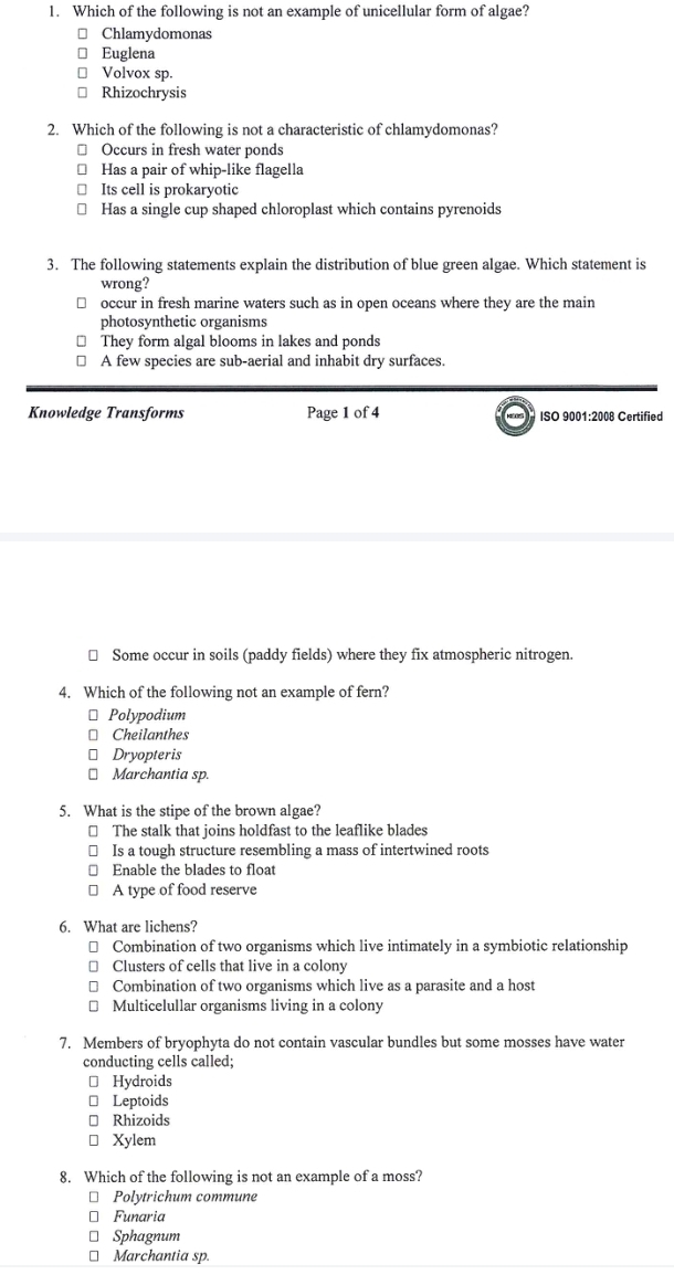 Which of the following is not an example of unicellular form of algae?
Chlamydomonas
Euglena
Volvox sp.
Rhizochrysis
2. Which of the following is not a characteristic of chlamydomonas?
Occurs in fresh water ponds
Has a pair of whip-like flagella
Its cell is prokaryotic
Has a single cup shaped chloroplast which contains pyrenoids
3. The following statements explain the distribution of blue green algae. Which statement is
wrong?
occur in fresh marine waters such as in open oceans where they are the main
photosynthetic organisms
₹ They form algal blooms in lakes and ponds
I A few species are sub-aerial and inhabit dry surfaces.
Knowledge Transforms Page 1 of 4 ISO 9001:2008 Certified
≌ Some occur in soils (paddy fields) where they fix atmospheric nitrogen.
4. Which of the following not an example of fern?
* Polypodium
* Cheilanthes
⊥ Dryopteris
⊥ Marchantia sp.
5. What is the stipe of the brown algae?
≌ The stalk that joins holdfast to the leaflike blades
≌ Is a tough structure resembling a mass of intertwined roots
€ Enable the blades to float
≌ A type of food reserve
6. What are lichens?
≌ Combination of two organisms which live intimately in a symbiotic relationship
≌ Clusters of cells that live in a colony
≌ Combination of two organisms which live as a parasite and a host
* Multicelullar organisms living in a colony
7. Members of bryophyta do not contain vascular bundles but some mosses have water
conducting cells called;
⊥ Hydroids
€£ Leptoids
≌ Rhizoids
a Xylem
8. Which of the following is not an example of a moss?
* Polytrichum commune
* Funaria
⊥ Sphagnum
* Marchantia sp.