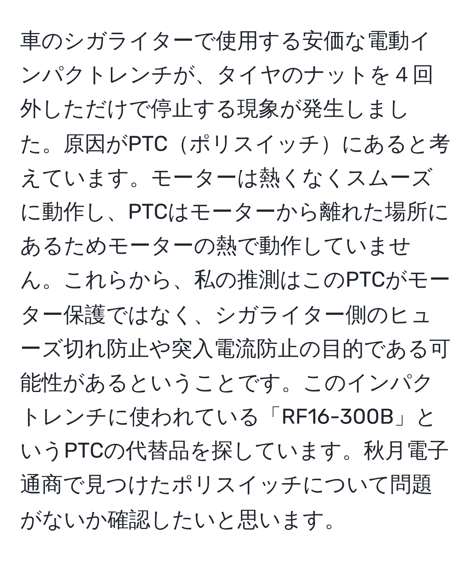 車のシガライターで使用する安価な電動インパクトレンチが、タイヤのナットを４回外しただけで停止する現象が発生しました。原因がPTCポリスイッチにあると考えています。モーターは熱くなくスムーズに動作し、PTCはモーターから離れた場所にあるためモーターの熱で動作していません。これらから、私の推測はこのPTCがモーター保護ではなく、シガライター側のヒューズ切れ防止や突入電流防止の目的である可能性があるということです。このインパクトレンチに使われている「RF16-300B」というPTCの代替品を探しています。秋月電子通商で見つけたポリスイッチについて問題がないか確認したいと思います。