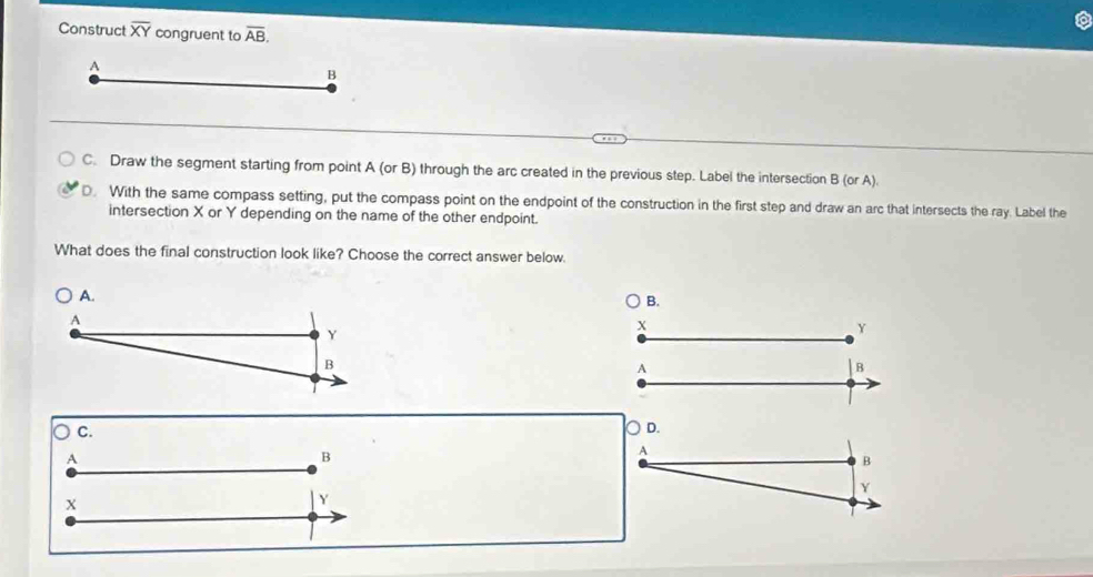 Construct overline XY congruent to overline AB. 
A
B
C. Draw the segment starting from point A (or B) through the arc created in the previous step. Label the intersection B (or A).
D. With the same compass setting, put the compass point on the endpoint of the construction in the first step and draw an arc that intersects the ray. Label the
intersection X or Y depending on the name of the other endpoint.
What does the final construction look like? Choose the correct answer below.
B.
X
Y
A
B
C.
D.
A
B
A
B
Y
X
Y
