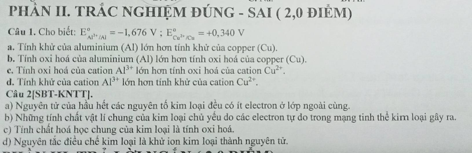 PHầN II. TRÁC NGHIỆM ĐÚNG - SAI ( 2,0 đIÊM)
Câu 1. Cho biết: E_Al^(3+)/Al^circ =-1,676V; E_Cu^(2+)/Cu^circ =+0,340V
a. Tính khử của aluminium (Al) lớn hơn tính khử của copper (Cu).
b. Tính oxi hoá của aluminium (Al) lớn hơn tính oxi hoá của copper (Cu).
c. Tính oxi hoá của cation Al^(3+) lớn hơn tính oxi hoá của cation Cu^(2+).
d. Tính khử của cation Al^(3+) lớn hơn tính khử của cation Cu^(2+). 
Câu 2[SBT-KNTT].
a) Nguyên tử của hầu hết các nguyên tố kim loại đều có ít electron ở lớp ngoài cùng.
b) Những tính chất vật lí chung của kim loại chủ yểu do các electron tự do trong mạng tinh thể kim loại gây ra.
c) Tính chất hoá học chung của kim loại là tính oxi hoá.
d) Nguyên tắc điều chế kim loại là khử ion kim loại thành nguyên tử.