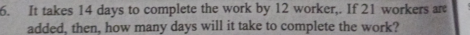 It takes 14 days to complete the work by 12 worker,. If 21 workers are 
added, then, how many days will it take to complete the work?