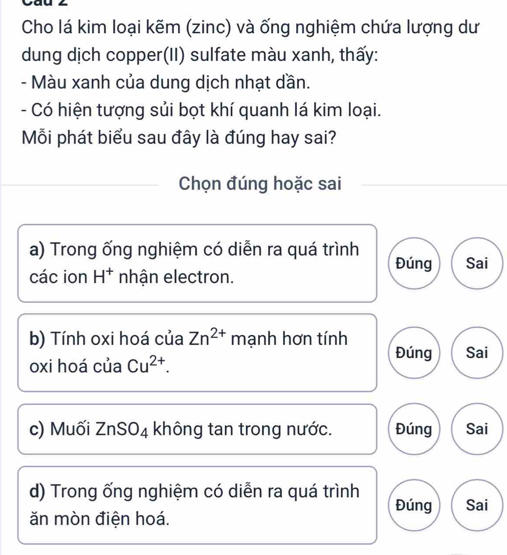 Cal
Cho lá kim loại kẽm (zinc) và ống nghiệm chứa lượng dư
dung dịch copper(II) sulfate màu xanh, thấy:
- Màu xanh của dung dịch nhạt dần.
- Có hiện tượng sủi bọt khí quanh lá kim loại.
Mỗi phát biểu sau đây là đúng hay sai?
Chọn đúng hoặc sai
a) Trong ống nghiệm có diễn ra quá trình
Đúng Sai
các ion H^+ nhận electron.
b) Tính oxi hoá của Zn^(2+) mạnh hơn tính
oxi hoá của Cu^(2+).
Đúng Sai
c) Muối ZnSO4 không tan trong nước. Đúng Sai
d) Trong ống nghiệm có diễn ra quá trình
Đúng Sai
ăn mòn điện hoá.