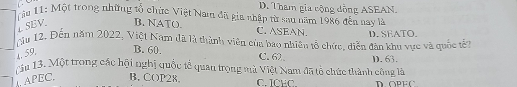 D. Tham gia cộng đồng ASEAN.
( âu 11: Một trong những tổ chức Việt Nam đã gia nhập từ sau năm 1986 đến nay là
A SEV
B. NATO.
C. ASEAN. D. SEATO.
(âu 12. Đến năm 2022, Việt Nam đã là thành viên của bao nhiêu tổ chức, diễn đàn khu vực và quốc tế?
A. 59.
B. 60. C. 62.
D. 63.
(âu 13. Một trong các hội nghị quốc tế quan trọng mà Việt Nam đã tổ chức thành công là
APEC. B. COP28.
C. ICEC. DOPEC