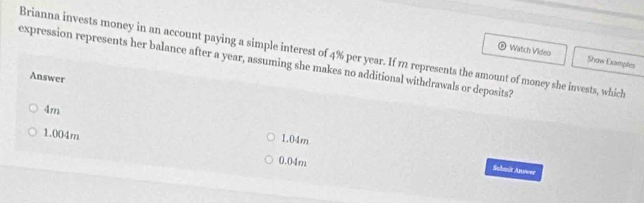 Brianna invests money in an account paying a simple interest of 4% per year. If m represents the amount of money she invests, which Watch Video
expression represents her balance after a year, assuming she makes no additional withdrawals or deposits?
Show Examples
Answer
4m
1.04m
1.004m 0.04m
Submit Answer