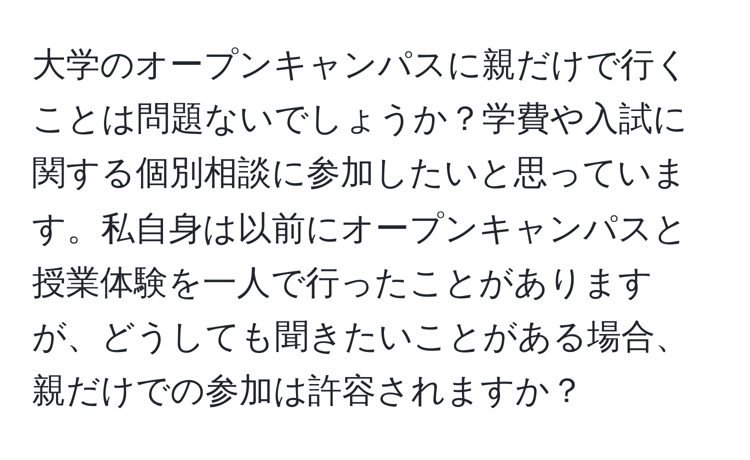 大学のオープンキャンパスに親だけで行くことは問題ないでしょうか？学費や入試に関する個別相談に参加したいと思っています。私自身は以前にオープンキャンパスと授業体験を一人で行ったことがありますが、どうしても聞きたいことがある場合、親だけでの参加は許容されますか？