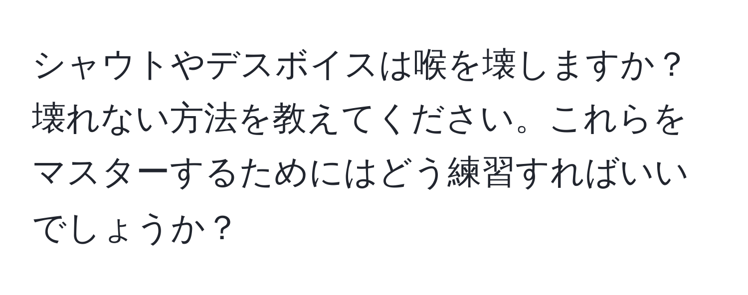 シャウトやデスボイスは喉を壊しますか？壊れない方法を教えてください。これらをマスターするためにはどう練習すればいいでしょうか？