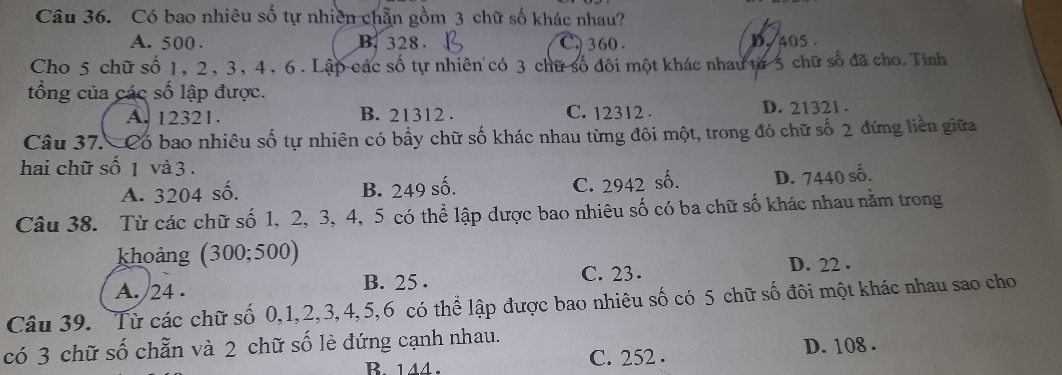 Có bao nhiêu số tự nhiên chẵn gồm 3 chữ số khác nhau?
A. 500. B. 328. C. 360. D. 405.
Cho 5 chữ số 1, 2, 3, 4, 6. Lập các số tự nhiên có 3 chữ số đôi một khác nhau từ 5 chữ số đã cho. Tính
tổng của các số lập được.
A. 12321. B. 21312. C. 12312. D. 21321.
Câu 37. Có bao nhiêu số tự nhiên có bầy chữ số khác nhau từng đôi một, trong đó chữ số 2 đứng liền giữa
hai chữ số 1 và 3.
A. 3204 số. B. 249 số.
C. 2942 số. D. 7440 số.
Câu 38. Từ các chữ số 1, 2, 3, 4, 5 có thể lập được bao nhiêu số có ba chữ số khác nhau nằm trong
khoảng (300;500)
A. /24. C. 23.
D. 22.
B. 25.
Câu 39. Từ các chữ số 0, 1, 2, 3, 4, 5, 6 có thể lập được bao nhiêu số có 5 chữ số đôi một khác nhau sao cho
có 3 chữ số chẵn và 2 chữ số lẻ đứng cạnh nhau.
B. 144. C. 252. D. 108.