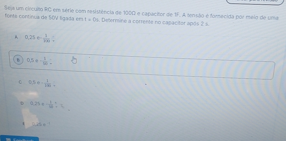 Seja um circuito RC em série com resistência de 100Ω e capacitor de 1F. A tensão é fornecida por meio de uma
fonte contínua de 50V ligada em t=0s. Determine a corrente no capacitor após 2 s.
A 0,25e- 1/100 
B 0,5e- 1/50 
c 0,5 e - 1/100 
D 0,25 e - 1/50 
E 0,25e^(-1)