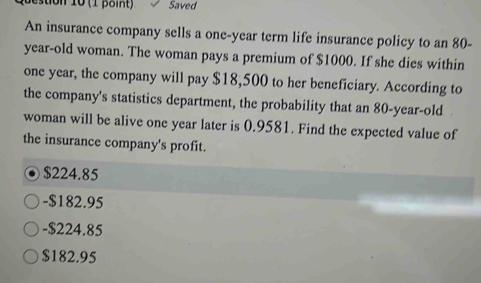 estion 10 (1 point) Saved
An insurance company sells a one-year term life insurance policy to an 80-
year-old woman. The woman pays a premium of $1000. If she dies within
one year, the company will pay $18,500 to her beneficiary. According to
the company's statistics department, the probability that an 80-year-old
woman will be alive one year later is 0.9581. Find the expected value of
the insurance company's profit.
$224.85
- $182.95
- $224.85
$182.95