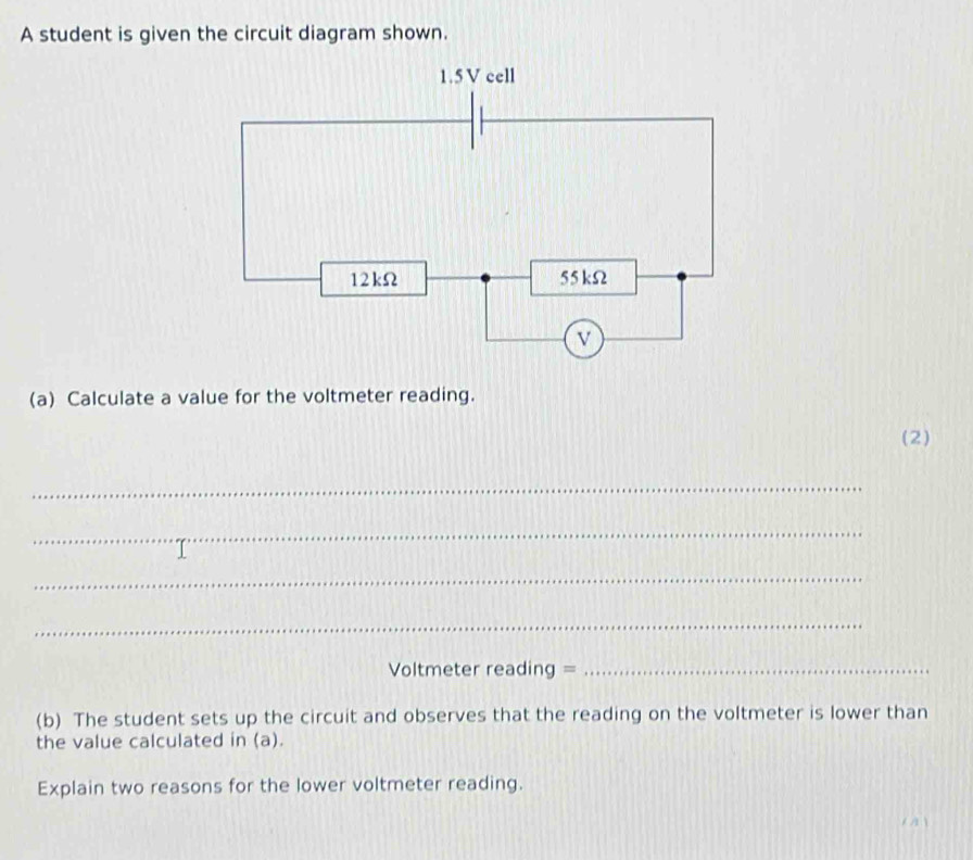 A student is given the circuit diagram shown.
(a) Calculate a value for the voltmeter reading.
(2)
_
_
_
_
Voltmeter reading =_
(b) The student sets up the circuit and observes that the reading on the voltmeter is lower than
the value calculated in (a).
Explain two reasons for the lower voltmeter reading.
6,21