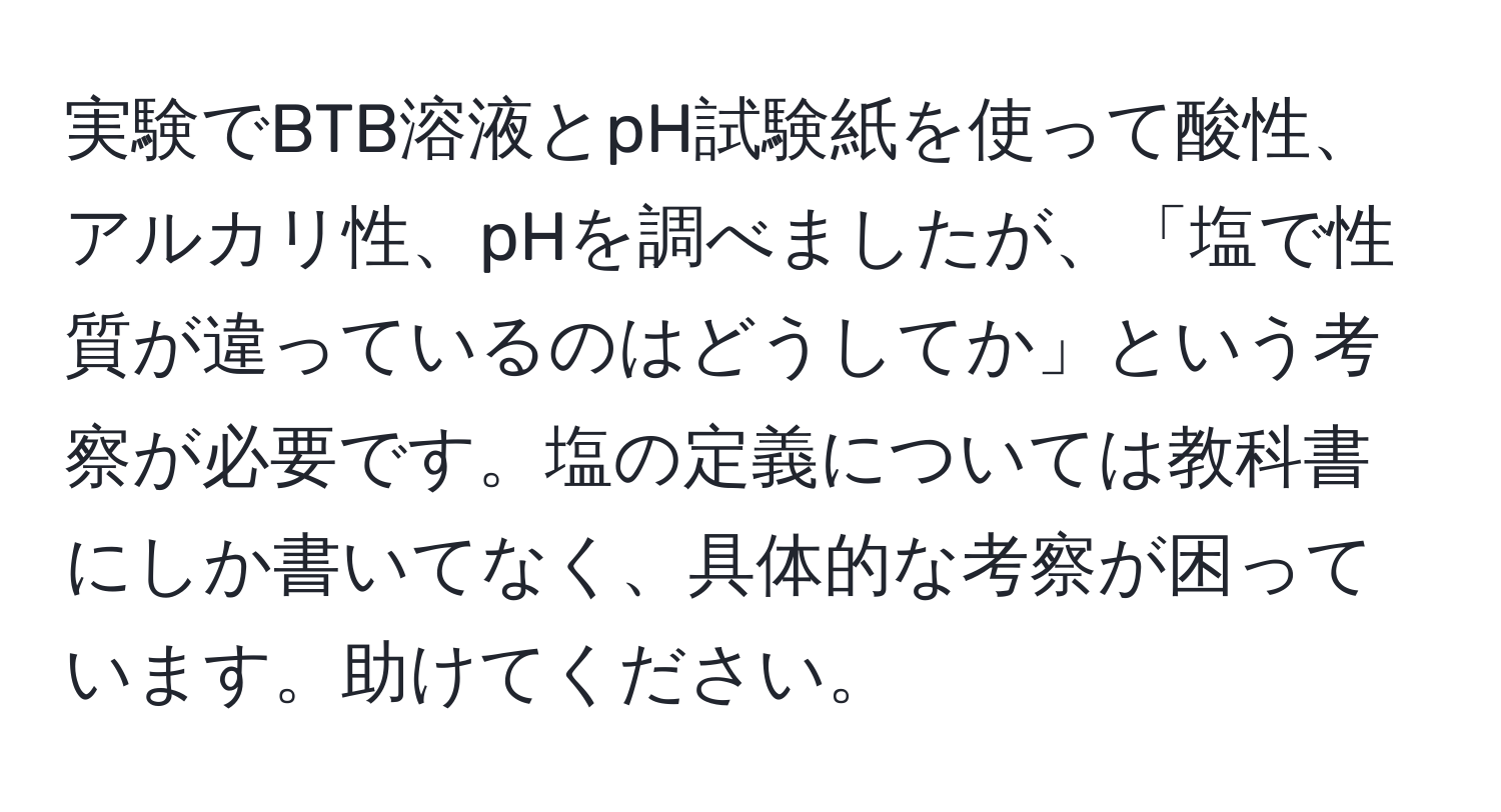 実験でBTB溶液とpH試験紙を使って酸性、アルカリ性、pHを調べましたが、「塩で性質が違っているのはどうしてか」という考察が必要です。塩の定義については教科書にしか書いてなく、具体的な考察が困っています。助けてください。